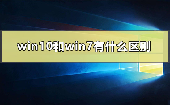 win10和win7有什么区别_win10和win7的区别对比