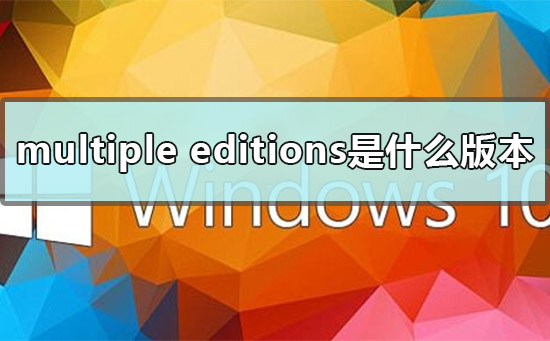 multiple editions是什么版本_win10 multiple editions版本详解