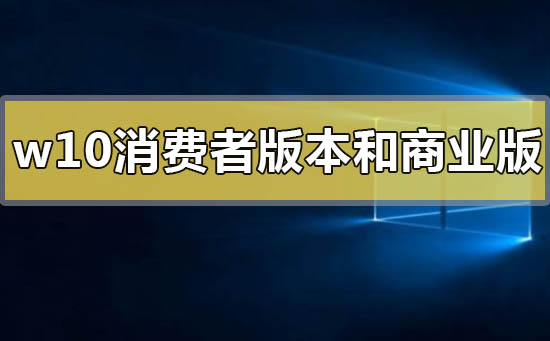 win10消费者版本和商业版本有什么区别_win10消费者版本和商业版本的区别比较