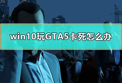 win10玩GTA5卡死怎么办_win10玩GTA5卡死停止工作解决教程