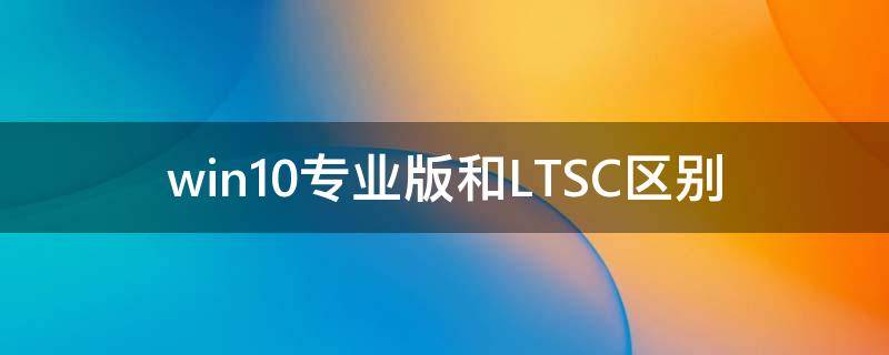 Win10专业版和LTSC有什么区别？Win10专业版和LTSC区别讲解